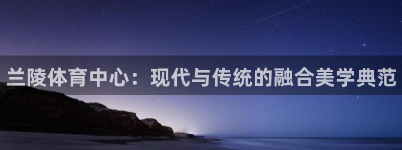 意昂体育4官方客服电话：兰陵体育中心：现代与传统的融合美学典
